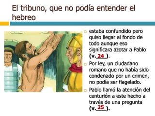 El tribuno, que no podía entender el
hebreo
 estaba confundido pero
quiso llegar al fondo de
todo aunque eso
significara azotar a Pablo
(v.___).
 Por ley, un ciudadano
romano que no había sido
condenado por un crimen,
no podía ser flagelado.
 Pablo llamó la atención del
centurión a este hecho a
través de una pregunta
(v.___).
24
25
 