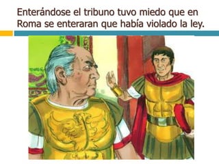 Enterándose el tribuno tuvo miedo que en
Roma se enteraran que había violado la ley.
 