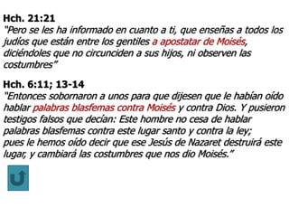 Hch. 21:21
“Pero se les ha informado en cuanto a ti, que enseñas a todos los
judíos que están entre los gentiles a apostatar de Moisés,
diciéndoles que no circunciden a sus hijos, ni observen las
costumbres”
Hch. 6:11; 13-14
“Entonces sobornaron a unos para que dijesen que le habían oído
hablar palabras blasfemas contra Moisés y contra Dios. Y pusieron
testigos falsos que decían: Este hombre no cesa de hablar
palabras blasfemas contra este lugar santo y contra la ley;
pues le hemos oído decir que ese Jesús de Nazaret destruirá este
lugar, y cambiará las costumbres que nos dio Moisés.”
 