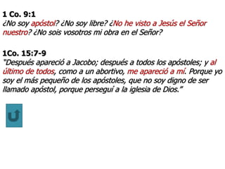 1 Co. 9:1
¿No soy apóstol? ¿No soy libre? ¿No he visto a Jesús el Señor
nuestro? ¿No sois vosotros mi obra en el Señor?
1Co. 15:7-9
“Después apareció a Jacobo; después a todos los apóstoles; y al
último de todos, como a un abortivo, me apareció a mí. Porque yo
soy el más pequeño de los apóstoles, que no soy digno de ser
llamado apóstol, porque perseguí a la iglesia de Dios.”
 