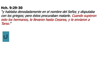 Hch. 9:29-30
“y hablaba denodadamente en el nombre del Señor, y disputaba
con los griegos; pero éstos procuraban matarle. Cuando supieron
esto los hermanos, le llevaron hasta Cesarea, y le enviaron a
Tarso.”
 