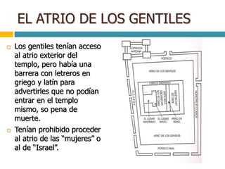 EL ATRIO DE LOS GENTILES
 Los gentiles tenían acceso
al atrio exterior del
templo, pero había una
barrera con letreros en
griego y latín para
advertirles que no podían
entrar en el templo
mismo, so pena de
muerte.
 Tenían prohibido proceder
al atrio de las “mujeres” o
al de “Israel”.
 