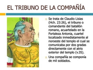 EL TRIBUNO DE LA COMPAÑÍA
 Se trata de Claudio Lisias
(Hch. 23:26), el tribuno o
comandante del batallón
romano, acuartelado en la
Fortaleza Antonia, cuartel
localizado inmediatamente al
noroeste del templo el cual se
comunicaba por dos gradas
directamente con el atrio
exterior del templo (v.35).
 Una compañía se componía
de mil soldados.
 
