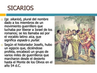 SICARIOS
 (gr. sikarioi), plural del nombre
dado a los miembros de un
movimiento guerrillero que
luchaba por liberar a Israel de los
romanos; se les llamaba así por
el vocablo latino sica, que
significa espada o puñal.
 Según el historiador Josefo, hubo
un egipcio que, diciéndose
profeta, encabezó un grupo de
varios miles de guerrilleros que
marcharon desde el desierto
hasta el Monte de los Olivos en el
año 54 d.C.
 