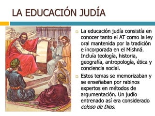 LA EDUCACIÓN JUDÍA
 La educación judía consistía en
conocer tanto el AT como la ley
oral mantenida por la tradición
e incorporada en el Mishná.
Incluía teología, historia,
geografía, antropología, ética y
conciencia social.
 Estos temas se memorizaban y
se enseñaban por rabinos
expertos en métodos de
argumentación. Un judío
entrenado así era considerado
celoso de Dios.
 