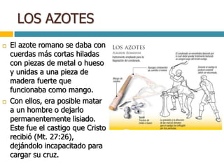LOS AZOTES
 El azote romano se daba con
cuerdas más cortas hiladas
con piezas de metal o hueso
y unidas a una pieza de
madera fuerte que
funcionaba como mango.
 Con ellos, era posible matar
a un hombre o dejarlo
permanentemente lisiado.
Este fue el castigo que Cristo
recibió (Mt. 27:26),
dejándolo incapacitado para
cargar su cruz.
 