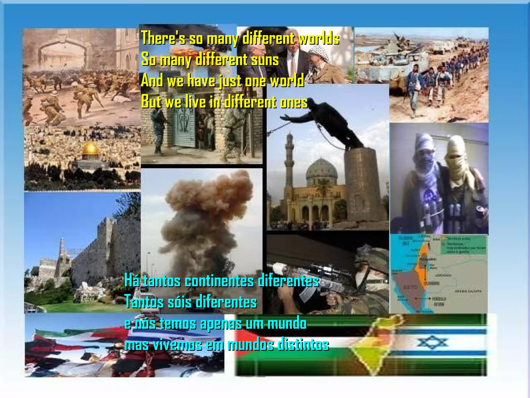 There's so many different worlds
  So many different suns
  And we have just one world
  But we live in different ones




Há tantos continentes diferentes
Tantos sóis diferentes
e nós temos apenas um mundo
mas vivemos em mundos distintos
 