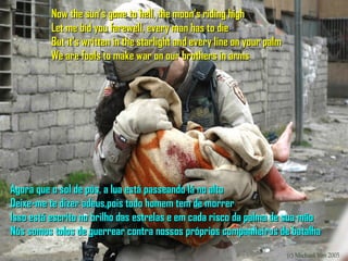 Now the sun's gone to hell, the moon's riding high
          Let me bid you farewell, every man has to die
          But it's written in the starlight and every line on your palm
          We are fools to make war on our brothers in arms




Agora que o sol de pôs, a lua está passeando lá no alto
Deixe-me te dizer adeus,pois todo homem tem de morrer
Isso está escrito no brilho das estrelas e em cada risco da palma de sua mão
Nós somos tolos de guerrear contra nossos próprios companheiros de batalha
 