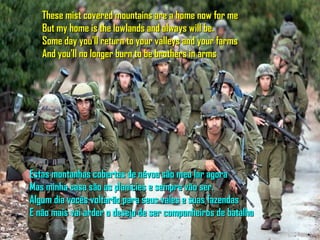These mist covered mountains are a home now for me
   But my home is the lowlands and always will be.
   Some day you'll return to your valleys and your farms
   And you'll no longer burn to be brothers in arms




Estas montanhas cobertas de névoa são meu lar agora
Mas minha casa são as planicies e sempre vão ser.
Algum dia vocês voltarão para seus vales e suas fazendas
E não mais vai arder o desejo de ser companheiros de batalha
 