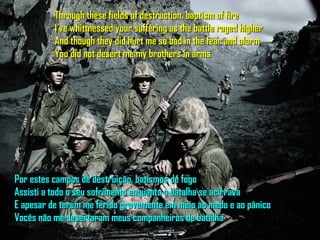 Through these fields of destruction, baptism of fire
          I've whittnessed your suffering as the battle raged higher
          And though they did hurt me so bad in the fear and alarm
          You did not desert me my brothers in arms




Por estes campos de destruição, batismos de fogo
Assisti a todo o seu sofrimento enquanto a batalha se acirrava
E apesar de terem me ferido gravemente em meio ao medo e ao pânico
Vocês não me desertaram meus companheiros de batalha
 