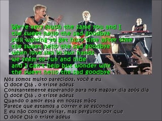 We're very much the same you and I
  the sweet hello the sad goodbye
  still waiting to get hurt time after time
  the sweet hello the sad goodbye
  when love lies in our hands
  we seem to run and hide
  and I can't help but wonder why
  the sweet hello the sad goodbye
Nós somos muito parecidos, você e eu
O doce Olá , o triste adeus
Constantemente esperando para nos magoar dia após dia
O doce Olá , o triste adeus
Quando o amor está em nossas mãos
Parece que estamos a correr e se esconder
E eu não consigo evitar, mas pergunto por que
O doce Olá o triste adeus
 