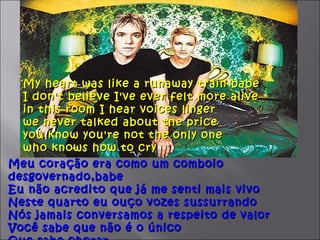 My heart was like a runaway train babe
  I don't believe I've ever felt more alive
  in this room I hear voices linger
  we never talked about the price
  you know you're not the only one
  who knows how to cry
Meu coração era como um comboio
desgovernado,babe
Eu não acredito que já me senti mais vivo
Neste quarto eu ouço vozes sussurrando
Nós jamais conversamos a respeito de valor
Você sabe que não é o único
 