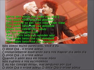 We're very much the same you and I
  The sweet hello the sad goodbye
  Still waiting to get hurt time after time
  The sweet hello the sad goodbye
  When love lies in our hands
  We run away and hide
  And I can't help but wonder why
  The sweet hello the sad goodbye
  The sweet hello the sad goodbye
Nós somos muito parecidos, você e eu
O doce Olá , o triste adeus
Constantemente esperando para nos magoar dia após dia
O doce Olá , o triste adeus
Quando o amor está em nossas mãos
Nós fugimos e nos escondemos
E eu não consigo evitar, mas pergunto por que
O doce Olá o triste adeus.O doce Olá o triste adeus
 