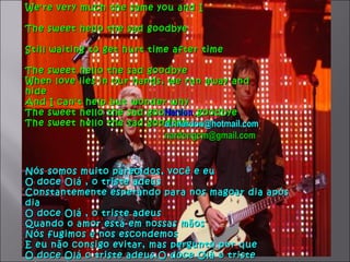 We're very much the same you and I

The sweet hello the sad goodbye

Still waiting to get hurt time after time

The sweet hello the sad goodbye
When love lies in our hands, we run away and
hide
And I can't help but wonder why
                            Nardon
The sweet hello the sad goodbye…goodbye
The sweet hello the sad goodbye…..
                            a.r.nardon@hotmail.com
                             nardongcm@gmail.com


Nós somos muito parecidos, você e eu
O doce Olá , o triste adeus
Constantemente esperando para nos magoar dia após
dia
O doce Olá , o triste adeus
Quando o amor está em nossas mãos
Nós fugimos e nos escondemos
E eu não consigo evitar, mas pergunto por que
O doce Olá o triste adeus.O doce Olá o triste
 
