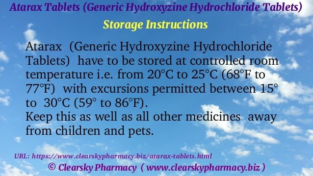 © Clearsky Pharmacy ( www.clearskypharmacy.biz )
Atarax Tablets (Generic Hydroxyzine Hydrochloride Tablets)
Storage Instructions
Atarax (Generic Hydroxyzine Hydrochloride
Tablets) have to be stored at controlled room
temperature i.e. from 20°C to 25°C (68°F to
77°F) with excursions permitted between 15°
to 30°C (59° to 86°F).
Keep this as well as all other medicines away
from children and pets.
URL: https://www.clearskypharmacy.biz/atarax-tablets.html
 