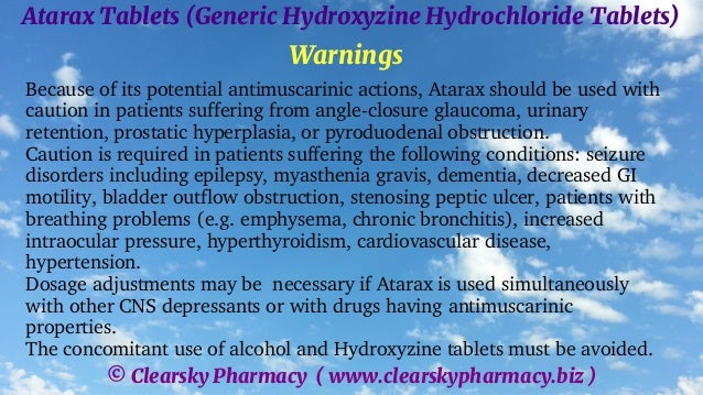 © Clearsky Pharmacy ( www.clearskypharmacy.biz )
Atarax Tablets (Generic Hydroxyzine Hydrochloride Tablets)
Warnings
Because of its potential antimuscarinic actions, Atarax should be used with
caution in patients suffering from angle-closure glaucoma, urinary
retention, prostatic hyperplasia, or pyroduodenal obstruction.
Caution is required in patients suffering the following conditions: seizure
disorders including epilepsy, myasthenia gravis, dementia, decreased GI
motility, bladder outflow obstruction, stenosing peptic ulcer, patients with
breathing problems (e.g. emphysema, chronic bronchitis), increased
intraocular pressure, hyperthyroidism, cardiovascular disease,
hypertension.
Dosage adjustments may be necessary if Atarax is used simultaneously
with other CNS depressants or with drugs having antimuscarinic
properties.
The concomitant use of alcohol and Hydroxyzine tablets must be avoided.
 