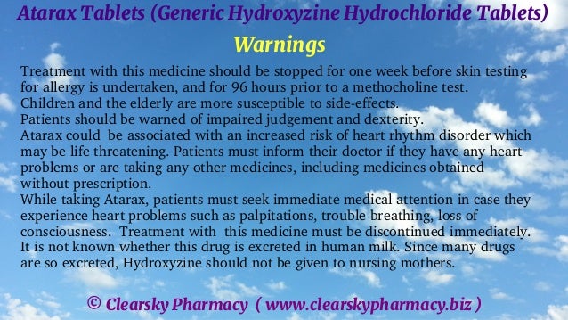© Clearsky Pharmacy ( www.clearskypharmacy.biz )
Atarax Tablets (Generic Hydroxyzine Hydrochloride Tablets)
Warnings
Treatment with this medicine should be stopped for one week before skin testing
for allergy is undertaken, and for 96 hours prior to a methocholine test.
Children and the elderly are more susceptible to side-effects.
Patients should be warned of impaired judgement and dexterity.
Atarax could be associated with an increased risk of heart rhythm disorder which
may be life threatening. Patients must inform their doctor if they have any heart
problems or are taking any other medicines, including medicines obtained
without prescription.
While taking Atarax, patients must seek immediate medical attention in case they
experience heart problems such as palpitations, trouble breathing, loss of
consciousness. Treatment with this medicine must be discontinued immediately.
It is not known whether this drug is excreted in human milk. Since many drugs
are so excreted, Hydroxyzine should not be given to nursing mothers.
 