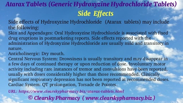 © Clearsky Pharmacy ( www.clearskypharmacy.biz )
Atarax Tablets (Generic Hydroxyzine Hydrochloride Tablets)
Side Effects
Side effects of Hydroxyzine Hydrochloride (Atarax tablets) may include
the following:
Skin and Appendages: Oral Hydroxyzine Hydrochloride is associated with fixed
drug eruptions in postmarketing reports. Side effects reported with the
administration of Hydroxyzine Hydrochloride are usually mild and transitory in
nature.
Anticholinergic: Dry mouth.
Central Nervous System: Drowsiness is usually transitory and may disappear in
a few days of continued therapy or upon reduction of dose. Involuntary motor
activity including rare instances of tremor and convulsions have been reported,
usually with doses considerably higher than those recommended. Clinically
significant respiratory depression has not been reported at recommended doses.
Cardiac System: QT prolongation, Torsade de Pointes.
URL: https://www.clearskypharmacy.biz/atarax-tablets.html
 