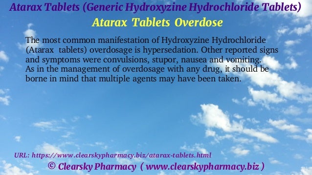 © Clearsky Pharmacy ( www.clearskypharmacy.biz )
Atarax Tablets (Generic Hydroxyzine Hydrochloride Tablets)
Atarax Tablets Overdose
The most common manifestation of Hydroxyzine Hydrochloride
(Atarax tablets) overdosage is hypersedation. Other reported signs
and symptoms were convulsions, stupor, nausea and vomiting.
As in the management of overdosage with any drug, it should be
borne in mind that multiple agents may have been taken.
URL: https://www.clearskypharmacy.biz/atarax-tablets.html
 