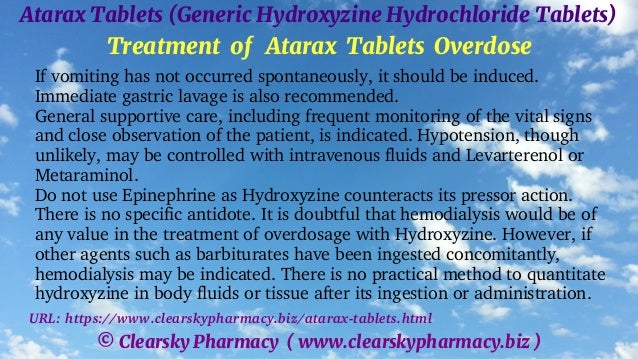 © Clearsky Pharmacy ( www.clearskypharmacy.biz )
Atarax Tablets (Generic Hydroxyzine Hydrochloride Tablets)
Treatment of Atarax Tablets Overdose
If vomiting has not occurred spontaneously, it should be induced.
Immediate gastric lavage is also recommended.
General supportive care, including frequent monitoring of the vital signs
and close observation of the patient, is indicated. Hypotension, though
unlikely, may be controlled with intravenous fluids and Levarterenol or
Metaraminol.
Do not use Epinephrine as Hydroxyzine counteracts its pressor action.
There is no specific antidote. It is doubtful that hemodialysis would be of
any value in the treatment of overdosage with Hydroxyzine. However, if
other agents such as barbiturates have been ingested concomitantly,
hemodialysis may be indicated. There is no practical method to quantitate
hydroxyzine in body fluids or tissue after its ingestion or administration.
URL: https://www.clearskypharmacy.biz/atarax-tablets.html
 