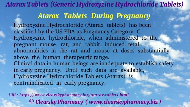 © Clearsky Pharmacy ( www.clearskypharmacy.biz )
Atarax Tablets (Generic Hydroxyzine Hydrochloride Tablets)
Atarax Tablets During Pregnancy
Hydroxyzine Hydrochloride (Atarax tablets) has been
classified by the US FDA as Pregnancy Category C.
Hydroxyzine hydrochloride, when administered to the
pregnant mouse, rat, and rabbit, induced fetal
abnormalities in the rat and mouse at doses substantially
above the human therapeutic range.
Clinical data in human beings are inadequate to establish safety
in early pregnancy. Until such data are available,
Hydroxyzine Hydrochloride Tablets (Atarax) is
contraindicated in early pregnancy.
URL: https://www.clearskypharmacy.biz/atarax-tablets.html
 