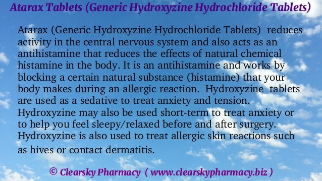 © Clearsky Pharmacy ( www.clearskypharmacy.biz )
Atarax Tablets (Generic Hydroxyzine Hydrochloride Tablets)
Atarax (Generic Hydroxyzine Hydrochloride Tablets) reduces
activity in the central nervous system and also acts as an
antihistamine that reduces the effects of natural chemical
histamine in the body. It is an antihistamine and works by
blocking a certain natural substance (histamine) that your
body makes during an allergic reaction. Hydroxyzine tablets
are used as a sedative to treat anxiety and tension.
Hydroxyzine may also be used short-term to treat anxiety or
to help you feel sleepy/relaxed before and after surgery.
Hydroxyzine is also used to treat allergic skin reactions such
as hives or contact dermatitis.
 
