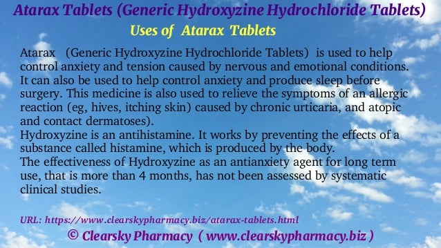 © Clearsky Pharmacy ( www.clearskypharmacy.biz )
Atarax Tablets (Generic Hydroxyzine Hydrochloride Tablets)
Uses of Atarax Tablets
Atarax (Generic Hydroxyzine Hydrochloride Tablets) is used to help
control anxiety and tension caused by nervous and emotional conditions.
It can also be used to help control anxiety and produce sleep before
surgery. This medicine is also used to relieve the symptoms of an allergic
reaction (eg, hives, itching skin) caused by chronic urticaria, and atopic
and contact dermatoses).
Hydroxyzine is an antihistamine. It works by preventing the effects of a
substance called histamine, which is produced by the body.
The effectiveness of Hydroxyzine as an antianxiety agent for long term
use, that is more than 4 months, has not been assessed by systematic
clinical studies.
URL: https://www.clearskypharmacy.biz/atarax-tablets.html
 