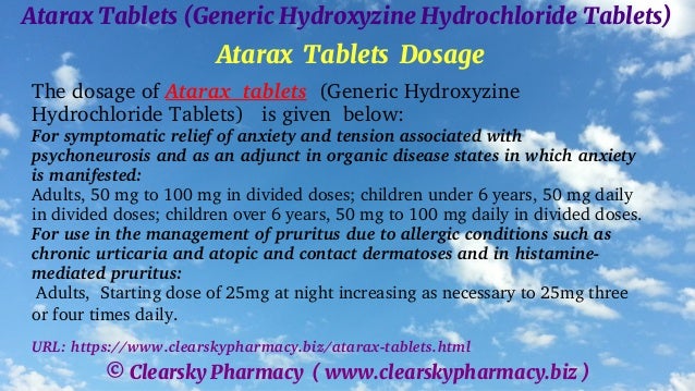 © Clearsky Pharmacy ( www.clearskypharmacy.biz )
Atarax Tablets (Generic Hydroxyzine Hydrochloride Tablets)
Atarax Tablets Dosage
The dosage of Atarax tablets (Generic Hydroxyzine
Hydrochloride Tablets) is given below:
For symptomatic relief of anxiety and tension associated with
psychoneurosis and as an adjunct in organic disease states in which anxiety
is manifested:
Adults, 50 mg to 100 mg in divided doses; children under 6 years, 50 mg daily
in divided doses; children over 6 years, 50 mg to 100 mg daily in divided doses.
For use in the management of pruritus due to allergic conditions such as
chronic urticaria and atopic and contact dermatoses and in histamine-
mediated pruritus:
Adults, Starting dose of 25mg at night increasing as necessary to 25mg three
or four times daily.
URL: https://www.clearskypharmacy.biz/atarax-tablets.html
 