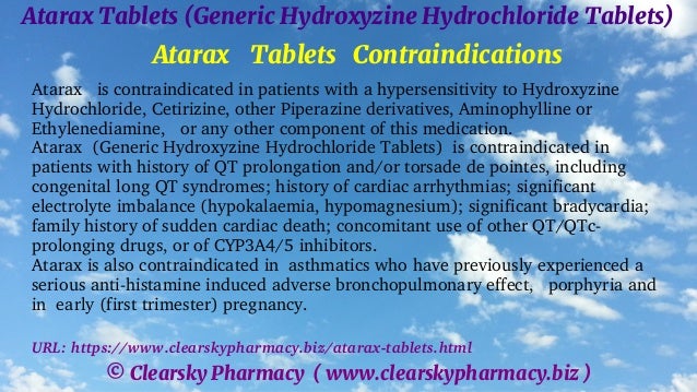 © Clearsky Pharmacy ( www.clearskypharmacy.biz )
Atarax Tablets (Generic Hydroxyzine Hydrochloride Tablets)
Atarax Tablets Contraindications
Atarax is contraindicated in patients with a hypersensitivity to Hydroxyzine
Hydrochloride, Cetirizine, other Piperazine derivatives, Aminophylline or
Ethylenediamine, or any other component of this medication.
Atarax (Generic Hydroxyzine Hydrochloride Tablets) is contraindicated in
patients with history of QT prolongation and/or torsade de pointes, including
congenital long QT syndromes; history of cardiac arrhythmias; significant
electrolyte imbalance (hypokalaemia, hypomagnesium); significant bradycardia;
family history of sudden cardiac death; concomitant use of other QT/QTc-
prolonging drugs, or of CYP3A4/5 inhibitors.
Atarax is also contraindicated in asthmatics who have previously experienced a
serious anti-histamine induced adverse bronchopulmonary effect, porphyria and
in early (first trimester) pregnancy.
URL: https://www.clearskypharmacy.biz/atarax-tablets.html
 