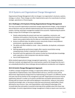 Artificial Intelligence and Data Analytics (AIDA) Guidebook
Page 45
10 AI Systems and Organizational Change Management
Organizational Change Management refers to changes in an organization’s structures, systems,
strategy, or culture. These changes are often implemented as part of an overall plan to achieve
strategic, operational, or financial goals.
Challenges of AI Systems Driving Organizational Change Management
The most successful organizations proactively manage organizational changes, using strategy to
drive all decisions and a pre-defined implementation plan that encompasses the stakeholder
analysis, training, and project management needed to be successful. Implementing AI systems
brings a unique set of challenges to any organization.
• Clearly understanding the present and near-term capabilities, constraints, and
limitations of AI systems is the first step. Unrealistic expectations for AI system “magic”
dooms many projects before the first data set is identified or model designed.
• Access to sufficient data, the ability to access many kinds of data in many different
environments, operating systems, and databases
• The ability and effort needed to curate - clean, standardize, de-duplicate, and prepare
large data sets
• Defining appropriate performance targets often requires reconciliation among
competing views of what is important to the organization
• Discomfort with the application of AI systems to what has historically been knowledge
work, especially as roles incorporate more decision-making
• Fear of staff displacement
While standard organizational change management approaches – e.g., keeping employees
informed, involved, and aligned with the crucial business need for the change from the start –
are undoubtedly beneficial, these challenges demand additional consideration and mitigation.
AI-Centric Change Management Approach
To define a change management strategy, an organization defines the goal end state, who is
responsible for implementation, how implementation will occur, and how success will be
determined. Organizational change driven by implementing an AI system is no different, but the
end state may be less familiar to the management and staff. Organizational structures may be
significantly reduced in number as AI systems and RPA bots accomplish administrative work.
Existing staff can acquire new skills and be deployed in new positions, taking on more policy-
oriented and strategic roles, or focusing on tasks that were previously understaffed. Clearly
defining the new structure, roles, and responsibilities, while taking full advantage of the
increased data flow and quality is essential to deriving all the available value from these new
technologies. AI-centric organizational change management is likely to require even more time
 