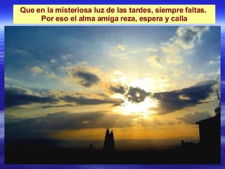 Que en la misteriosa luz de las tardes, siempre faltas.  Por eso el alma amiga reza, espera y calla 