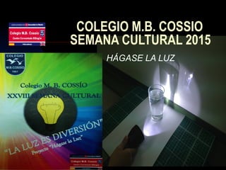 COLEGIO M.B. COSSIO
SEMANA CULTURAL 2015
HÁGASE LA LUZ
 