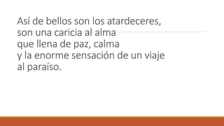 Así de bellos son los atardeceres,
son una caricia al alma
que llena de paz, calma
y la enorme sensación de un viaje
al paraíso.
 