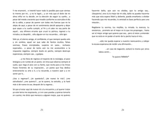 Y me enamoré… e intenté hacer todo lo posible para que sientas           hacerme daño, que aún no olvidas, que tu amigo soy…
lo mismo por mí… y no lo logré…; y sin más que el dolor de mi            ¡Despierta!, eres tú lo mejor de mi vida, daño no puedes hacerme
alma influí en tu decidir, en la elección de seguir tu sueño… a          más que esta espera febril y doliente, puedo enseñarte a olvidar
pesar del miedo creciente que invadía conforme se acercaba el día        haciendo que me recuerdes, la amistad es base perfecta para una
de tu adiós, a pesar de querer con todas mis fuerzas que no te           relación…
alejes de aquí, a pesar de mi sentimiento decidí apoyarte y dejar
que vayas a tu sueño cumplir, al fin y al cabo no soy parte de           Regálame tu sonrisa, tus mejillas, tu mirada, tu esencia, tu
aquel… soy efímero errante que cruzó tu pórtico, ingresó a tu            existencia… prometo ser el mejor en lo que me propongas… hasta
                                                                         ser el mejor amigo que quieres que sea… pero al notar y entender
mirada y se despidió… sólo alguien en tus recuerdos… sólo Igor.
                                                                         que no está en mi poder el sentir de tu pecho hacia el mío…
Sólo yo, el eterno amigo, el confidente, el que siempre queda solo
y sin sombra, aquel ser que sabe de llantos ocultos, falsas                      …sólo me queda esperar a nuestro reencuentro y cobijar
sonrisas, frases encriptadas, suspiros en vano… rechazos                 la escaza esperanza de recibir una afirmación…
esperados… a pesar de tanto aún no me acostumbro a la                                   …en caso de negación, evitaré lo mismo por otros
respuesta negativa, siempre duele en pecho, siempre destruye                    labios sentir…
esperanzas, siempre cae… y golpea.
                                                                                               Te quiero FMMAV*
        …y me lleva de regreso al trayecto de la nostalgia, al paso
letárgico y sin rumbo de un poeta sin misa que observa siempre al
suelo, que riega el piso con su llanto, que recita para sí las líricas
frases hirientes de su inspiración… un poeta que hoy dedica
enteramente su arte a ti, a tu recuerdo, a nuestro ayer y a mi
sentir por ti…

¿Vas a regresar?, ¿te quedarás?, ¿de nuevo te irás?, ¿me
extrañaste?, ¿me quieres?... yo te quiero, te extraño, y lo haré
más si de nuevo te vas, después de tu regreso…

Sé que al estar aquí de nuevo iré a tu encuentro, y al querer tratar
yo este tema me esquivarás, y si en caso puedas y quieras tomarlo
en cuenta, me dirás que merezco a alguien mejor, que no quieres




                                 25                                                                       26
 