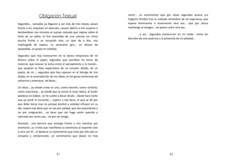 Obligación
                  Obligación Textual                                   sentir… un sentimiento que por estos segundos asoma sus
                                                                       fulgores tímidos tras la nublada atmósfera de mi esperanza, que
Segundos… sumados ya llegaron a ser más de tres meses, pasan           espera iluminarme e ilusionarme otra vez… que por ahora
frente a mí, esquivan mi atención, causan delirio a mis suspiros y     mantengo al margen… no quiero sufrir otra vez.
bombardean con minutos al cuerpo cansado que reposa sobre el
                                                                              …y así… segundos transcurren en mi celda… entre los
hielo de un adiós, el frío insensible de una canción sin ritmo
                                                                       barrotes de una ausencia y la presencia de mi soledad…
escrita frente a un recuerdo roto, un ayer de a dos, una
madrugada de espera, un amanecer gris… un abrazo de
despedida, un paseo en soledad.

Segundos que hoy transcurren en la danza inequívoca de mi
diestra sobre el papel, segundos que extrañan las horas de
invierno, que evocan la lucha entre el pensamiento y la ilusión…
que aceptan la falsa expectativa de un corazón dolido, de un
poeta, de mí…; segundos que hoy reposan en el letargo de mis
dudas, en la contradicción de mis ideas, en las ganas temerosas de
volverme a enamorar, de besar…

Un beso… ya olvidé como es uno, como hacerlo, como recibirlo,
como reaccionar… ya olvidé que se siente al rosar labios, al fundir
palabras sin hablar, no he vuelto a besar desde… desde hace tanto
que ya perdí el recuerdo…; espero a ese beso, al que se dé por
que debe darse mas no porque alcohol y soledad influyen en su
dar, espero ese beso que no sea por piedad, que sea espontáneo y
no por resignación… un beso que me haga sentir querido y
valorado por como soy… no por ser amigo.

Amistad… una barrera que emerge frente a mis intentos por
enamorar, un cristal que manifiesta su existencia al toparme cara
a cara con él… al declarar un sentimiento que visto por ella solo es
simpatía y comprensión, un sentimiento que deseo no más




                                41                                                                     42
 