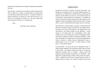profunda color café desvelo, las mejillas y hoyuelos característicos
                                                                                               Carta S.O.S.
de tu faz…
                                                                       No pienso en el futuro, ni siquiera me fijo en el presente… mas
Ayer, fue ayer… cuando de ti me enamoré, cuando a pesar de este
                                                                       divulgo que el pasado reina en mis excentricidades, gobierna en
sentir te dejé huir, a cumplir un sueño propio, una utopía de la
                                                                       mi poesía y se ve reflejado en mi condición ante el mundo que me
cual entendí que jamás parte de ella fui… no estuvo en planes de
                                                                       observa, que me estima, que me ama… ante miradas que por mí
ambos conocernos, no estuvo en el mío sentir amor por ti, no
                                                                       se preocupan y desean bien para mi existencia… se manifiesta el
estuvo en tu prospecto el nombre mío… fue ayer cuando lloré
                                                                       ayer en mi sonrisa que desea invertirse ante cada recuerdo, en mi
tanto, tanto por ti, tanto sin ti… y siempre aquí.
                                                                       apagada mirada que parpadea velozmente para evitar un llanto
        …aquí…                                                         inicial… se ve en mi actitud ante todo y todos, ante mí y la verdad.

                        Te extraño…ayer, y cada ayer…                  Ante todo esto… necesito ayuda, un escape o una alternativa, por
                                                                       parte de mi familia es escaso, por parte de mis amigos casual…
                                                                       por parte mía es nula; ¿cómo avanzar si me bloqueo solo, si soy
                                                                       conformista y con escaso impulso en salir adelante?... ¿cómo
                                                                       avanzar si me siento parte de la inmovilidad?, ¿cómo saber
                                                                       cuándo iniciar si vivo al borde de un final?; interrogantes, dudas,
                                                                       confusiones, preguntas y todos los sinónimos atribuibles… están
                                                                       aquí, durmiendo en el regazo de mis conclusiones, golpeando el
                                                                       rostro al intentar la mirada levantar, bloqueando el paso y
                                                                       disminuyendo la luz de mi túnel… se llama miedo, se llama
                                                                       futuro… y lleva nombre propio.

                                                                       Ese sentimiento… ese vacío que atrae la gravedad al pisar un
                                                                       último escalón imaginario, ese momento cuando la silla se mueve
                                                                       y crees caerás… ese instante cuando crees volar en el espacio y
                                                                       despiertas asustado sobre el colchón… ¿dónde estoy? Me
                                                                       pregunto cada que observo atentamente a mi alrededor… ¿Qué
                                                                       hago aquí?, supongo tengo un deber, estimo existe una misión…
                                                                       ¿dios?... ¿destino?, sea lo que sea mi parte humana lo duda, mi
                                                                       energía interna lo siente y mi mundo circundante lucha entre




                                53                                                                        54
 