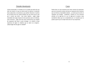 Detalle Idealizado                                                            Caos
¿Estoy enamorado?, en verdad no lo sé, puede que todo esto sea     Podría decir en este momento que estoy carente de inspiración,
sólo una ilusión a la que me aferro para no desviar mi atención    que ya no encuentro motivo más que un supuesto entre nosotros,
hacia adyacentes circunstancias que podrían llevarme al camino     que una ficticia e improbable relación…; ya siento que me volví un
de la tristeza otra vez, puede también que sea cierto que lo que   repetidor que hostiga… ¡maldición!, estamos en una situación
por ti siento sea amor… mas cómo saberlo…, según tengo             extraña, no lo digo por tú y yo, lo digo por mi poeta y este
entendido este juego requiere de dos personas para ser efectivo,   escribiente idiota que se ve absorbido por un recuerdo que no
real y hermoso…, jugar solo trae como consecuencia una retahíla    puede suprimir por el simple hecho de ser muy importante.
de supuestos que poco a poco entregar a su dueño la falsa
esperanza de lograr un objetivo que se sabe no se logrará…
¿dejaré algún día de jugar en soledad?




                              11                                                                     12
 
