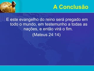 A Conclusão E este evangelho do reino será pregado em todo o mundo, em testemunho a todas as nações, e então virá o fim.  (Mateus 24:14)  