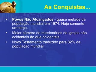 Povos Não Alcançados  - quase metade da população mundial em 1974. Hoje somente um terço.  Maior número de missionários de igrejas não ocidentais do que ocidentais. Novo Testamento traduzido para 82% da população mundial. As Conquistas... 