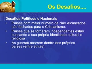 Desafios Políticos e Nacionais Países com maior número de Não Alcançados são fechados para o Cristianismo. Países que se tornaram independentes estão buscando a sua própria identidade cultural e religiosa As guerras ocorrem dentro dos próprios países (entre etnias). Os Desafios.... 