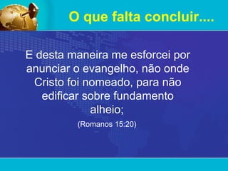 O que falta concluir.... E desta maneira me esforcei por anunciar o evangelho, não onde Cristo foi nomeado, para não edificar sobre fundamento alheio;   (Romanos 15:20)   