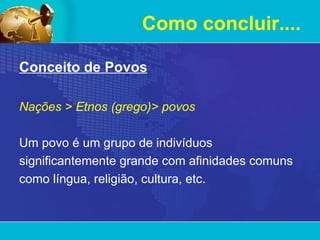 Como concluir.... Conceito de Povos Nações > Etnos (grego)> povos Um povo é um grupo de indivíduos significantemente grande com afinidades comuns como língua, religião, cultura, etc.  