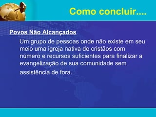Como concluir.... Povos Não Alcançados Um grupo de pessoas onde não existe em seu meio uma igreja nativa de cristãos com número e recursos suficientes para finalizar a evangelização de sua comunidade sem assistência de fora.   