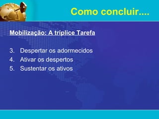 Como concluir.... Mobilização: A tríplice Tarefa Despertar os adormecidos Ativar os despertos Sustentar os ativos 