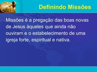 Definindo Missões Missões é a pregação das boas novas de Jesus àqueles que ainda não ouviram e o estabelecimento de uma igreja forte, espiritual e nativa.  
