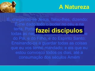 A Natureza E, chegando-se Jesus, falou-lhes, dizendo: É-me dado todo o poder no céu e na terra. Portanto ide,   fazei discípulos de todas as nações, batizando-os em nome do Pai, e do Filho, e do Espírito Santo; Ensinando-os a guardar todas as coisas que eu vos tenho mandado; e eis que eu estou convosco todos os dias, até a consumação dos séculos Amém fazei discípulos 