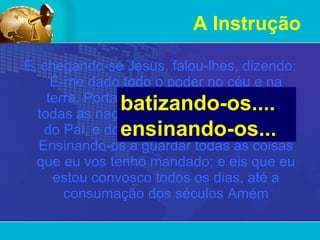 A Instrução E, chegando-se Jesus, falou-lhes, dizendo: É-me dado todo o poder no céu e na terra. Portanto ide,   fazei discípulos de todas as nações, batizando-os em nome do Pai, e do Filho, e do Espírito Santo; Ensinando-os a guardar todas as coisas que eu vos tenho mandado; e eis que eu estou convosco todos os dias, até a consumação dos séculos Amém batizando-os.... ensinando-os...  