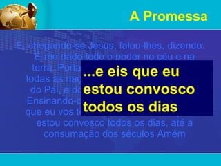 A Promessa E, chegando-se Jesus, falou-lhes, dizendo: É-me dado todo o poder no céu e na terra. Portanto ide,   fazei discípulos de todas as nações, batizando-os em nome do Pai, e do Filho, e do Espírito Santo; Ensinando-os a guardar todas as coisas que eu vos tenho mandado; e eis que eu estou convosco todos os dias, até a consumação dos séculos Amém ...e eis que eu estou convosco todos os dias  