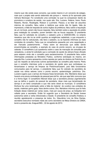 mesmo que não existe esse convenio, que existe mesmo é um convenio de estagio,
mais que o projeto esta sendo elaborado ate porque o mesmo já foi aprovado pela
Câmara Municipal. Foi constituído uma comissão na qual ira comparecer diante da
promotora e curadora da saúde, nos quais são: Dra. Luciane, Ihelena, Irene, Paulo
Roberto, Ronan, Rosângela, Robson e Lucimeire. Passou a se falar de assuntos
internos do conselho, falou sobre o telefone que ainda não foi ligado, falta da
impressora, a falta de resposta de outros órgãos da prefeitura, falou sobre a requisição
de um not book, porem não houve resposta, falou também sobre a aquisição do prédio
para instalação do conselho, porem também não se houve resposta. O presidente
falou que foi solicitado do conselho o cadastro junto a CADCES-MG, no entanto
ressalvou que não ira se omitir quantos as exigências cadastrais, e que enquanto o
conselho não for estruturado, não fará o cadastro, ou se fazendo informara as reais
condições do conselho. Falou que os conselheiros passarão por uma capacitação a
ser marcada posteriormente.
Falou sobre as denuncias que estão sendo
encaminhadas ao conselho, a exemplo do caso do pronto socorro, as cirurgias de
catarata. O conselheiro Luiz questionou sobre o caso de marcação de consultas para
vereadores, e ainda foi solicitado que a comissão de saúde da câmara fosse oficiado
para estarem vindo ate o conselho para esclarecimentos. O presidente falou sobre
informações prestadas ao Ministério Publico, conforme solicitação do mesmo, em
seguida Dra. Luciane apresentou contra reposta por parte da diretora da Policlínica no
que diz respeito as denuncias outrora apresentados ao conselho pela mesma. Pediu
que o conselho intervisse junto a secretaria de saúde para que contratasse ou
terceirizasse o serviço de limpeza da Policlínica/Ceaami, pois falta funcionários
concursados para tal serviço, o presidente falou que foi cobrado da secretária de
saúde nos vários setores como o pronto socorro, epidemiologia, policlínica. Dra.
Luciane sugeriu que o serviço de limpeza fosse terceirizado. Dra. Marislene disse que
haverá uma previa contratação de pessoal para tal fim, ate que seja feito concurso que
é a forma legal. O conselheiro Manoel disse que a secretaria precisa urgentemente
que se defina o quadro de pessoal da secretaria, disse mais que terceirização de
serviço é um tanto complicado e que não seria viável ao município. O conselheira
Doriluce fez uma reclamação sobre a falta de material de curativo nas unidades de
saúde, materiais gomo gaze, faixa dentre outros. Dra. Marislene informou que foi feito
licitação desse material por varias vezes, mais por causa de preço, as licitações tem
voltado para a secretaria. Então foi sugerido que a Secretaria de Saúde tivesse
autonomia sobre a verba direcionada a Saúde. O presidente do conselho finalizou a
reunião agradecendo a presença de todos. Eu, Glauciênia Lino da Silva Dantas,
secretária executiva nomeado neste ato como secretária da Mesa Diretora do CMSA,
lavrei a presente ata. Araguari/MG. ; 22 de agosto de 2013.

 