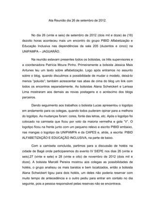 Ata Reunião dia 26 de setembro de 2012.



      No dia 26 (vinte e seis) de setembro de 2012 (dois mil e doze) às (18)
dezoito horas aconteceu mais um encontro do grupo PIBID Alfabetização e
Educação Inclusiva nas dependências da sala 205 (duzentos e cinco) na
UNIPAMPA – JAGUARÃO.

      Na reunião estavam presentes todos os bolsistas, os três supervisores e
a coordenadora Patrícia Moura Pinho. Primeiramente a bolsista Jéssica Mais
Antunes leu um texto sobre alfabetização. Logo após entramos no assunto
sobre o blog, quando discutimos a possibilidade de mudar o modelo, deixá-lo
menos “poluído”; também acrescentar nas abas de cima do blog um link com
todos os encontros separadamente. As bolsistas Alana Schwickert e Larissa
Lima mostraram aos demais as novas postagens e o acréscimo dos blogs
parceiros.

      Dando seguimento aos trabalhos o bolsista Lucas apresentou o logotipo
em andamento para os colegas, quando todos puderam opinar para a melhora
do logotipo. As mudanças foram: cores, fonte das letras, etc. Após o logotipo foi
colocado na camiseta que ficou por voto da maioria vermelha e gola “V”. O
logotipo ficou na frente junto com um pequeno relevo e escrito PIBID embaixo,
nas mangas o logotipo da UNIPAMPA e da CAPES e, atrás, a escrita: PIBID
ALFABETIZAÇÃO E EDUCAÇÃO INCLUSIVA, na parte de baixo.

      Com a camiseta concluída, partimos para a discussão de hotéis na
cidade de Bagé onde participaremos do evento IV SIEPE nos dias 26 (vinte e
seis),27 (vinte e sete) e 28 (vinte e oito) de novembro de 2012 (dois mil e
doze). A bolsista Marcéli Pereira mostrou aos colegas as possibilidades de
hotéis, o grupo analisou os mais baratos e bem localizados, então a bolsista
Alana Schwickert ligou para dois hotéis, um deles não poderia reservar com
muito tempo de antecedência e o outro pediu para entrar em contato no dia
seguinte, pois a pessoa responsável pelas reservas não se encontrava.
 